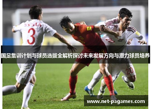 国足集训计划与球员选拔全解析探讨未来发展方向与潜力球员培养