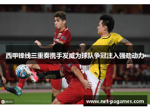 西甲锋线三重奏携手发威为球队争冠注入强劲动力