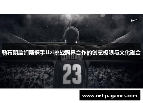 勒布朗詹姆斯携手Uzi挑战跨界合作的创意极限与文化融合