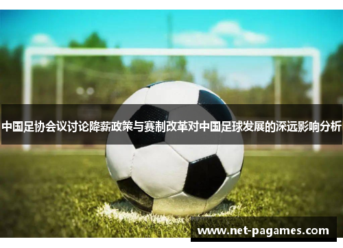 中国足协会议讨论降薪政策与赛制改革对中国足球发展的深远影响分析