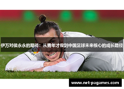 伊万对侯永永的期待：从青年才俊到中国足球未来核心的成长路径