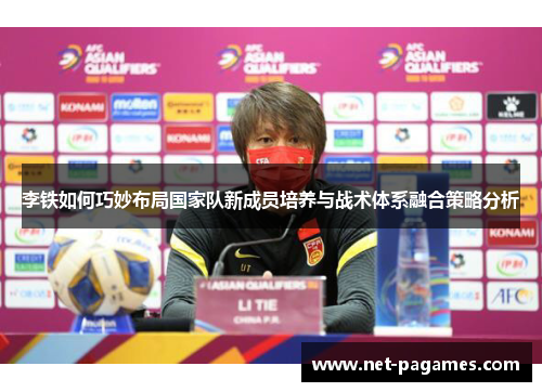 李铁如何巧妙布局国家队新成员培养与战术体系融合策略分析 李铁如何巧妙布局国家队新成员培养与战术体系融合策略分析