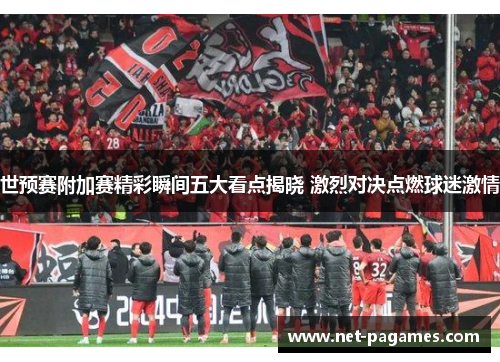 世预赛附加赛精彩瞬间五大看点揭晓 激烈对决点燃球迷激情
