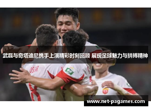武磊与奇塔迪尼携手上演精彩时刻回顾 展现足球魅力与拼搏精神