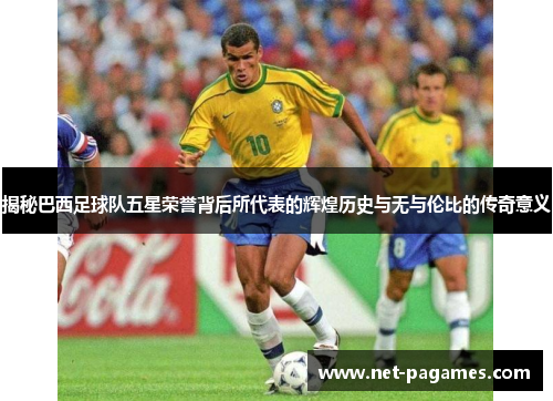 揭秘巴西足球队五星荣誉背后所代表的辉煌历史与无与伦比的传奇意义