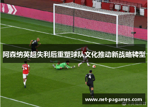 阿森纳英超失利后重塑球队文化推动新战略转型