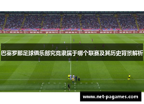 巴塞罗那足球俱乐部究竟隶属于哪个联赛及其历史背景解析