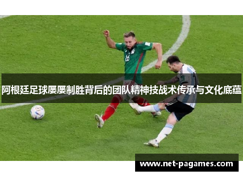 阿根廷足球屡屡制胜背后的团队精神技战术传承与文化底蕴