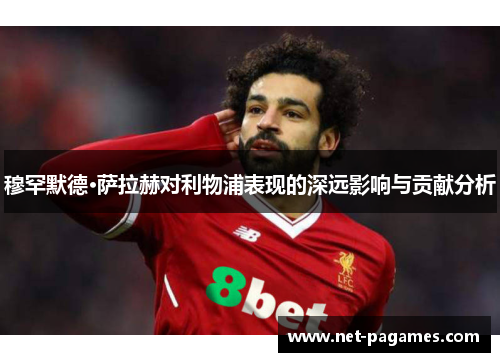 穆罕默德·萨拉赫对利物浦表现的深远影响与贡献分析