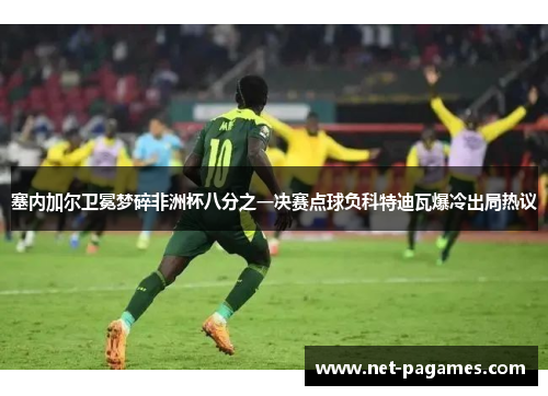 塞内加尔卫冕梦碎非洲杯八分之一决赛点球负科特迪瓦爆冷出局热议