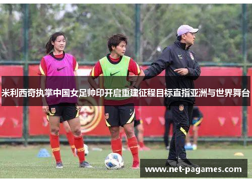 米利西奇执掌中国女足帅印开启重建征程目标直指亚洲与世界舞台